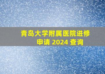 青岛大学附属医院进修申请 2024 查询